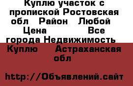 Куплю участок с пропиской.Ростовская обл › Район ­ Любой › Цена ­ 15 000 - Все города Недвижимость » Куплю   . Астраханская обл.